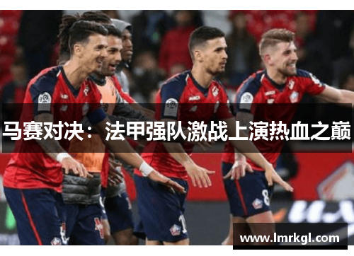 马赛对决:法甲强队激战上演热血之巅 马赛对决:法甲强队激战上演热血之巅