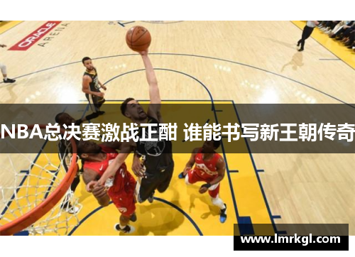NBA总决赛激战正酣 谁能书写新王朝传奇