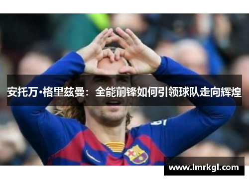 安托万·格里兹曼:全能前锋如何引领球队走向辉煌 安托万·格里兹曼:全能前锋如何引领球队走向辉煌