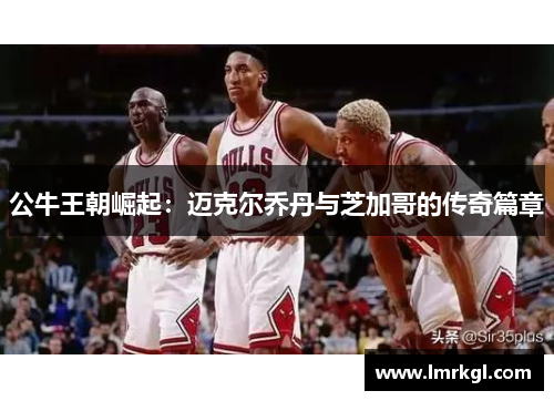 公牛王朝崛起:迈克尔乔丹与芝加哥的传奇篇章 公牛王朝崛起:迈克尔乔丹与芝加哥的传奇篇章