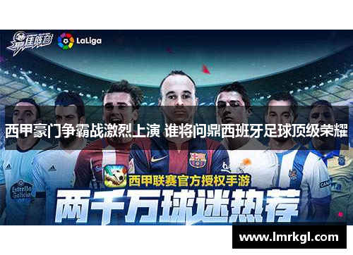 西甲豪门争霸战激烈上演 谁将问鼎西班牙足球顶级荣耀