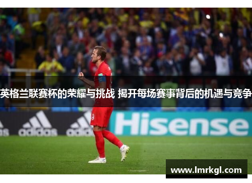 英格兰联赛杯的荣耀与挑战 揭开每场赛事背后的机遇与竞争