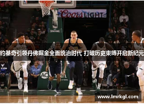 约基奇引领丹佛掘金全面统治时代 打破历史束缚开启新纪元 约基奇引领丹佛掘金全面统治时代 打破历史束缚开启新纪元