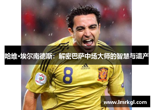 哈维·埃尔南德斯:解密巴萨中场大师的智慧与遗产 哈维·埃尔南德斯:解密巴萨中场大师的智慧与遗产