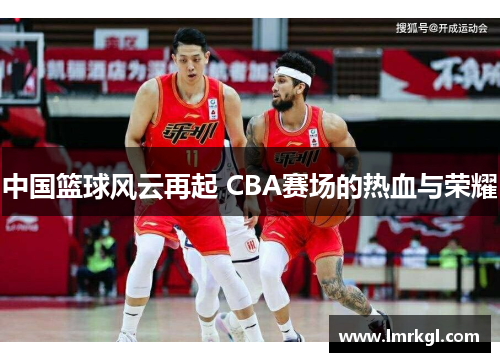 中国篮球风云再起 CBA赛场的热血与荣耀 中国篮球风云再起 CBA赛场的热血与荣耀