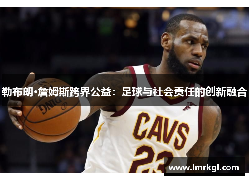 勒布朗·詹姆斯跨界公益:足球与社会责任的创新融合 勒布朗·詹姆斯跨界公益:足球与社会责任的创新融合