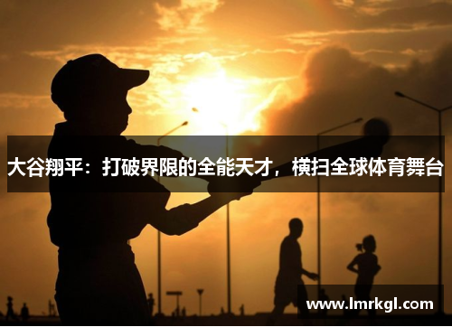大谷翔平:打破界限的全能天才,横扫全球体育舞台 大谷翔平:打破界限的全能天才,横扫全球体育舞台