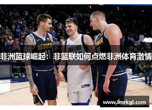 非洲篮球崛起:非篮联如何点燃非洲体育激情 非洲篮球崛起:非篮联如何点燃非洲体育激情