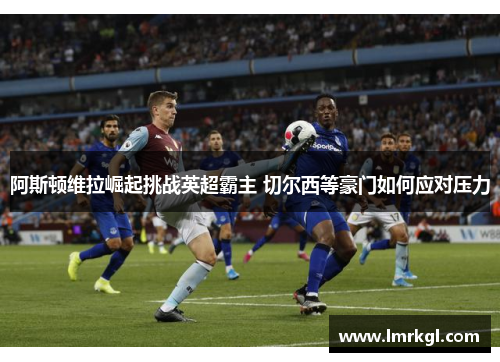 阿斯顿维拉崛起挑战英超霸主 切尔西等豪门如何应对压力 阿斯顿维拉崛起挑战英超霸主 切尔西等豪门如何应对压力