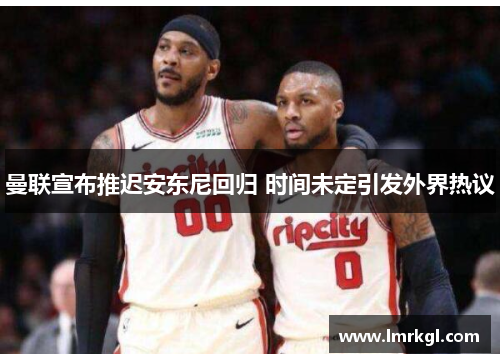 曼联宣布推迟安东尼回归 时间未定引发外界热议